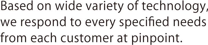 Based on wide variety of technology, we respond to every specified needs from each customer at pinpoint