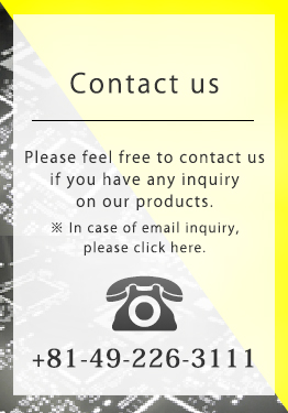 Please feel free to contact us if you have any inquiry on our products. * In case of email inquiry, please click here. 